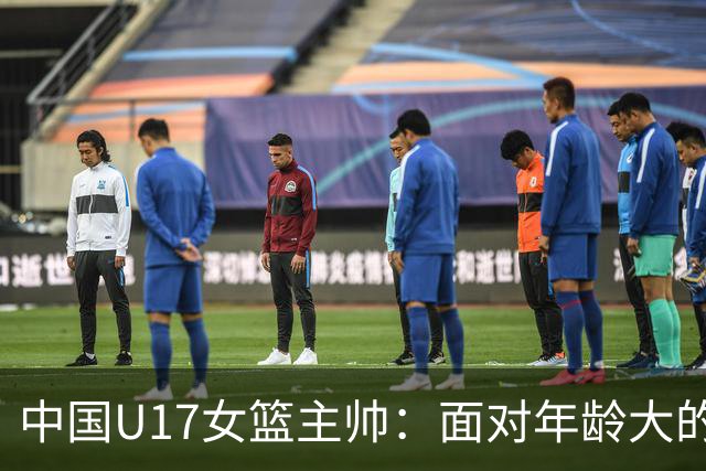 中国U17女篮主帅：面对年龄大的职业俱乐部 队员们打出了团队篮球